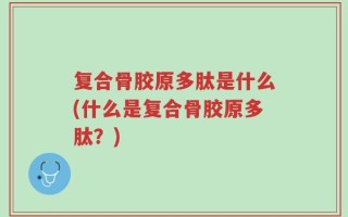 复合骨胶原多肽是什么(什么是复合骨胶原多肽？)