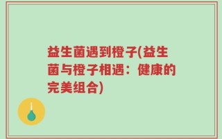 益生菌遇到橙子(益生菌与橙子相遇：健康的完美组合)