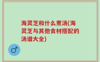 海灵芝和什么煮汤(海灵芝与其他食材搭配的汤谱大全)
