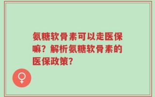 氨糖软骨素可以走医保嘛？解析氨糖软骨素的医保政策？
