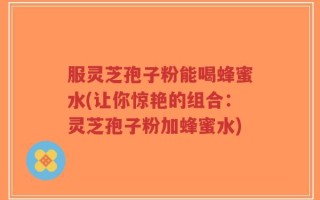 服灵芝孢子粉能喝蜂蜜水(让你惊艳的组合：灵芝孢子粉加蜂蜜水)