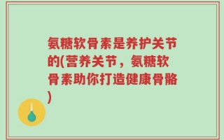 氨糖软骨素是养护关节的(营养关节，氨糖软骨素助你打造健康骨骼)