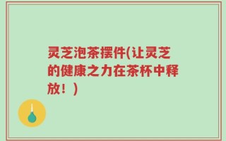 灵芝泡茶摆件(让灵芝的健康之力在茶杯中释放！)