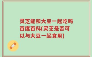 灵芝能和大豆一起吃吗百度百科(灵芝是否可以与大豆一起食用)