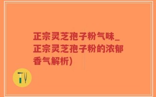 正宗灵芝孢子粉气味_正宗灵芝孢子粉的浓郁香气解析)