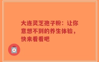 大连灵芝孢子粉：让你意想不到的养生体验，快来看看吧