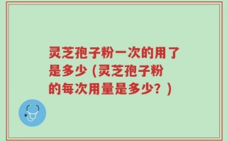 灵芝孢子粉一次的用了是多少 (灵芝孢子粉的每次用量是多少？)