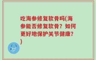 吃海参修复软骨吗(海参能否修复软骨？如何更好地保护关节健康？)