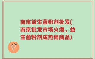 南京益生菌粉剂批发(南京批发市场火爆，益生菌粉剂成热销商品)