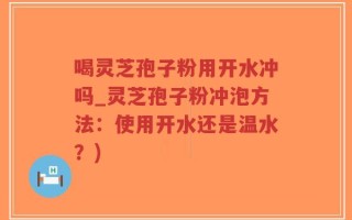 喝灵芝孢子粉用开水冲吗_灵芝孢子粉冲泡方法：使用开水还是温水？)