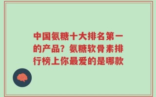 中国氨糖十大排名第一的产品？氨糖软骨素排行榜上你最爱的是哪款