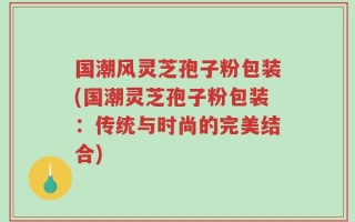 国潮风灵芝孢子粉包装(国潮灵芝孢子粉包装：传统与时尚的完美结合)