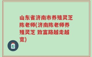 山东省济南市养殖灵芝陈老师(济南陈老师养殖灵芝 致富路越走越宽)