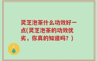 灵芝泡茶什么功效好一点(灵芝泡茶的功效优劣，你真的知道吗？)