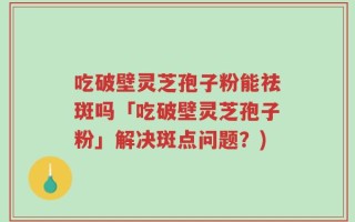 吃破壁灵芝孢子粉能祛斑吗「吃破壁灵芝孢子粉」解决斑点问题？)