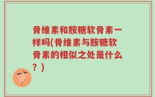 骨维素和胺糖软骨素一样吗(骨维素与胺糖软骨素的相似之处是什么？)