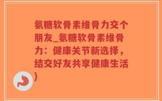 氨糖软骨素维骨力交个朋友_氨糖软骨素维骨力：健康关节新选择，结交好友共享健康生活)