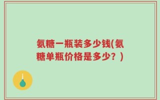 氨糖一瓶装多少钱(氨糖单瓶价格是多少？)