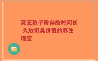 灵芝孢子粉存放时间长 久放仍具价值的养生瑰宝