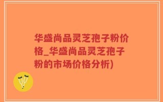 华盛尚品灵芝孢子粉价格_华盛尚品灵芝孢子粉的市场价格分析)
