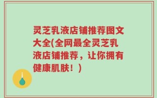 灵芝乳液店铺推荐图文大全(全网最全灵芝乳液店铺推荐，让你拥有健康肌肤！)