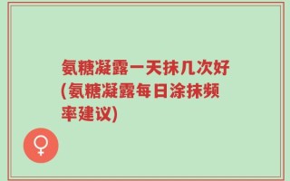 氨糖凝露一天抹几次好(氨糖凝露每日涂抹频率建议)
