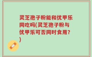 灵芝孢子粉能和优甲乐同吃吗(灵芝孢子粉与优甲乐可否同时食用？)