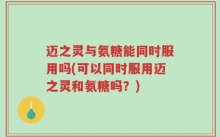 迈之灵与氨糖能同时服用吗(可以同时服用迈之灵和氨糖吗？)