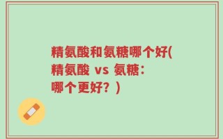 精氨酸和氨糖哪个好(精氨酸 vs 氨糖：哪个更好？)
