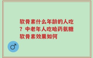 软骨素什么年龄的人吃？中老年人吃哈药氨糖软骨素效果如何