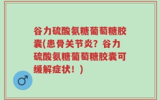 谷力硫酸氨糖葡萄糖胶囊(患骨关节炎？谷力硫酸氨糖葡萄糖胶囊可缓解症状！)