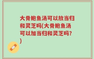 大骨鲍鱼汤可以放当归和灵芝吗(大骨鲍鱼汤可以加当归和灵芝吗？)