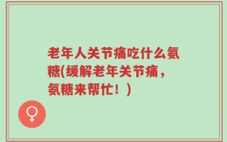 老年人关节痛吃什么氨糖(缓解老年关节痛，氨糖来帮忙！)