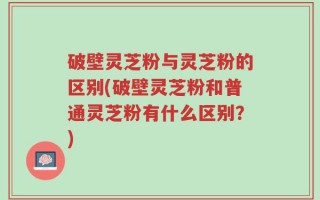 破壁灵芝粉与灵芝粉的区别(破壁灵芝粉和普通灵芝粉有什么区别？)