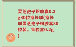 灵芝孢子粉胶囊0.2g30粒京长城(京长城灵芝孢子粉胶囊30粒装，每粒含0.2g)