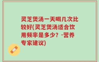 灵芝煲汤一天喝几次比较好(灵芝煲汤适合饮用频率是多少？-营养专家建议)