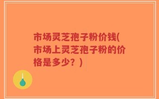 市场灵芝孢子粉价钱(市场上灵芝孢子粉的价格是多少？)
