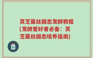 灵芝菌丝固态发酵教程(发酵爱好者必备：灵芝菌丝固态培养指南)