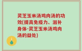 灵芝玉米汤鸡肉汤的功效(提高免疫力、滋补身体-灵芝玉米汤鸡肉汤的益处)