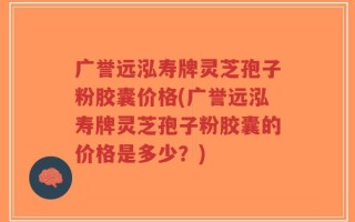 广誉远泓寿牌灵芝孢子粉胶囊价格(广誉远泓寿牌灵芝孢子粉胶囊的价格是多少？)