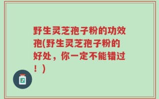 野生灵芝孢子粉的功效孢(野生灵芝孢子粉的好处，你一定不能错过！)