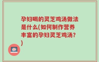 孕妇喝的灵芝鸡汤做法是什么(如何制作营养丰富的孕妇灵芝鸡汤？)