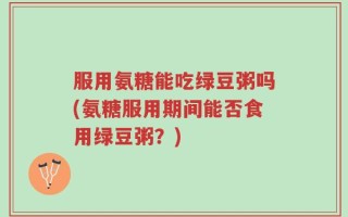 服用氨糖能吃绿豆粥吗(氨糖服用期间能否食用绿豆粥？)