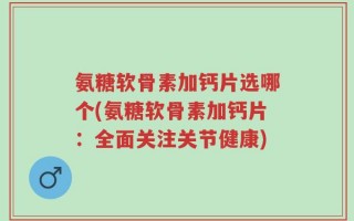 氨糖软骨素加钙片选哪个(氨糖软骨素加钙片：全面关注关节健康)