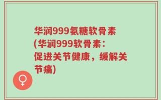 华润999氨糖软骨素(华润999软骨素：促进关节健康，缓解关节痛)