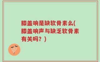 膝盖响是缺软骨素么(膝盖响声与缺乏软骨素有关吗？)