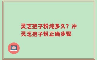 灵芝孢子粉炖多久？冲灵芝孢子粉正确步骤
