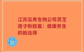 江苏泓寿生物公司灵芝孢子粉胶囊：健康养生的新选择