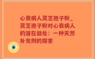 心衰病人灵芝孢子粉_灵芝孢子粉对心衰病人的潜在益处：一种天然补充剂的探索