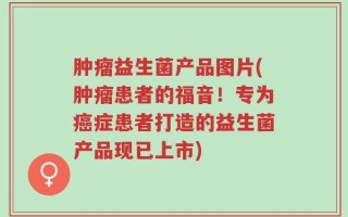 肿瘤益生菌产品图片(肿瘤患者的福音！专为癌症患者打造的益生菌产品现已上市)